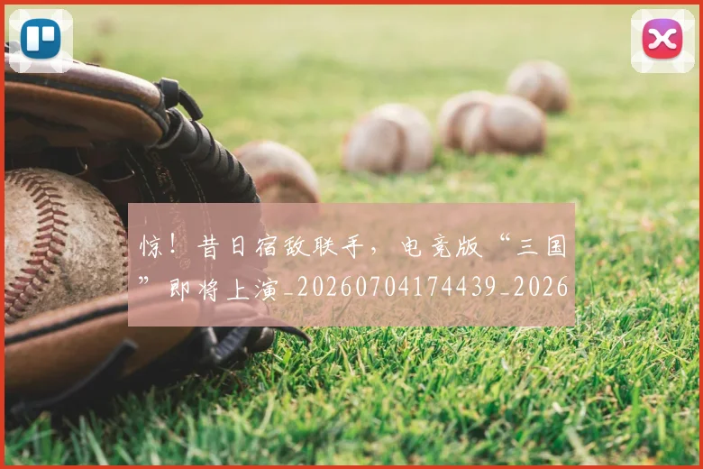 惊！昔日宿敌联手，电竞版“三国”即将上演_20260704174439_20260731165239