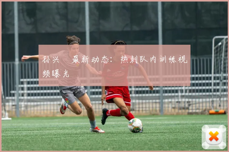孙兴慜最新动态：热刺队内训练视频曝光