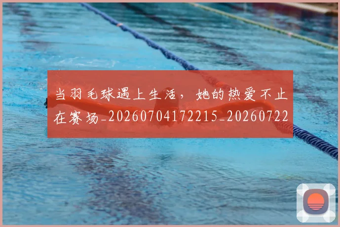 当羽毛球遇上生活，她的热爱不止在赛场_20260704172215_20260722155809