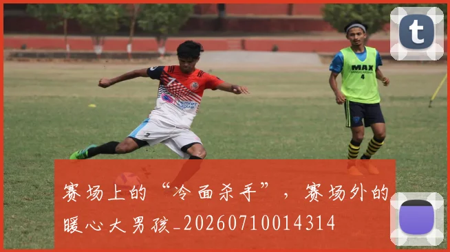赛场上的“冷面杀手”，赛场外的暖心大男孩_20260710014314