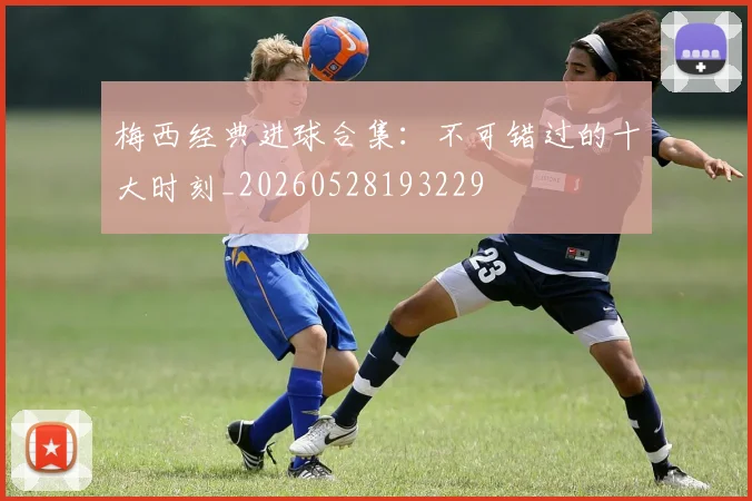 梅西经典进球合集：不可错过的十大时刻_20260528193229
