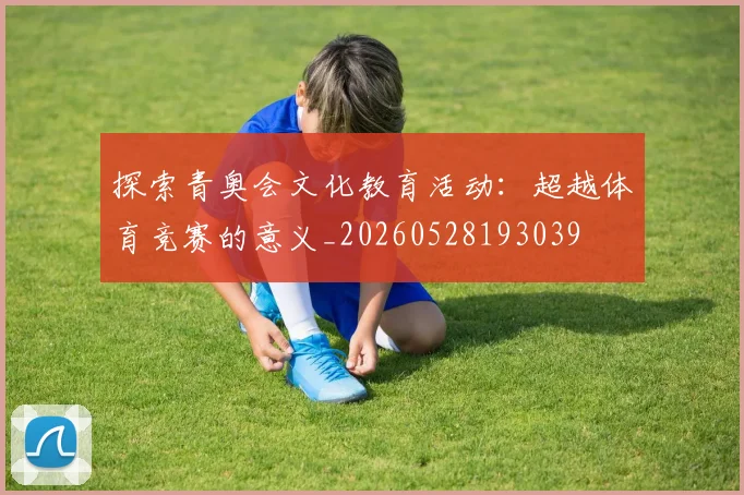 探索青奥会文化教育活动：超越体育竞赛的意义_20260528193039