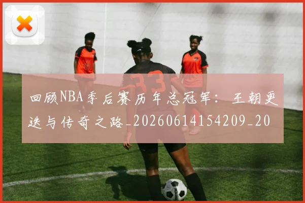 回顾NBA季后赛历年总冠军：王朝更迭与传奇之路_20260614154209_20260703222602_20260722145658