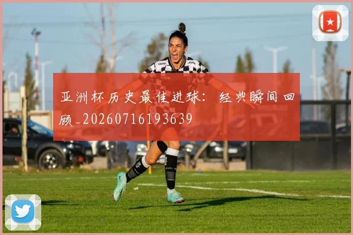 亚洲杯历史最佳进球:经典瞬间回顾_20260716193639