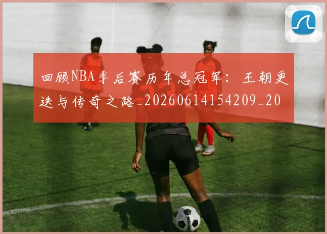 回顾NBA季后赛历年总冠军：王朝更迭与传奇之路_20260614154209_20260703222602_20260722145658