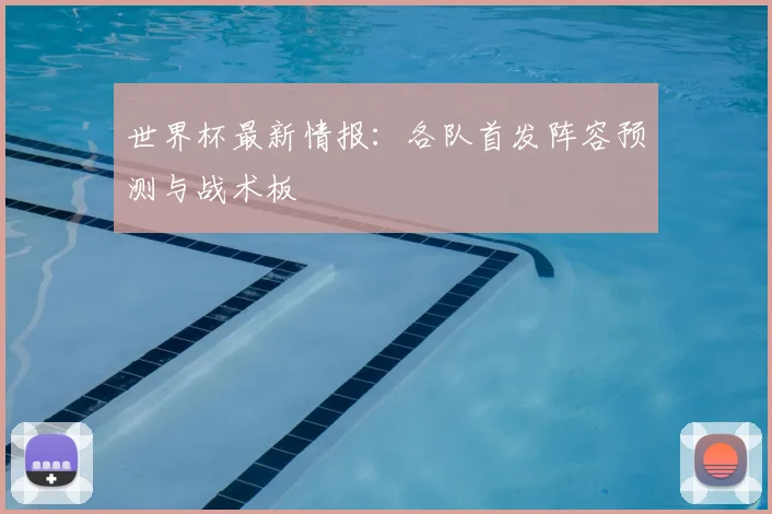 世界杯最新情报：各队首发阵容预测与战术板