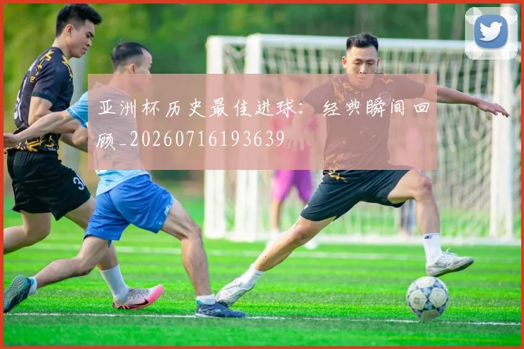 亚洲杯历史最佳进球：经典瞬间回顾_20260716193639