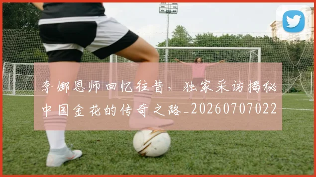 李娜恩师回忆往昔,独家采访揭秘中国金花的传奇之路_20260707022033