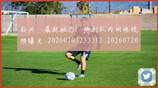 孙兴慜最新动态：热刺队内训练视频曝光_20260703233312_20260720192913