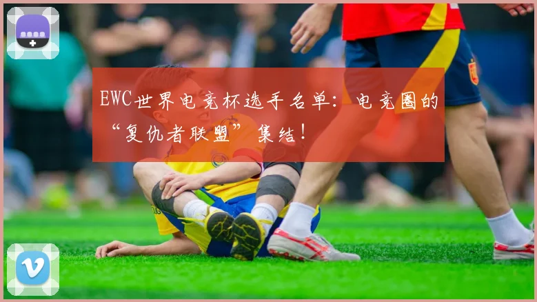 EWC世界电竞杯选手名单:电竞圈的“复仇者联盟”集结!