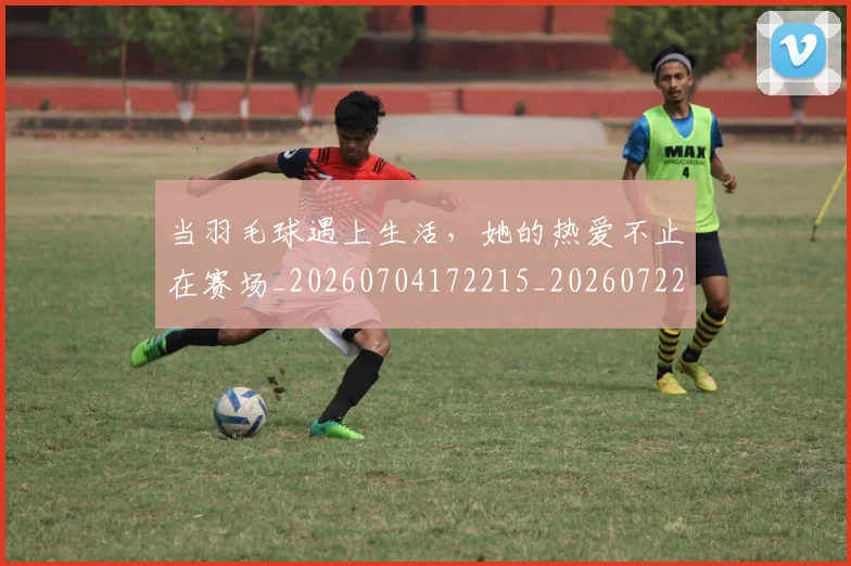当羽毛球遇上生活，她的热爱不止在赛场_20260704172215_20260722155809