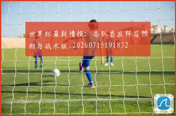 世界杯最新情报:各队首发阵容预测与战术板_20260715191832